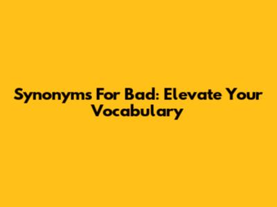 Synonyms For Bad: Elevate Your Vocabulary