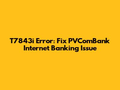 T7843i Error: Fix PVComBank Internet Banking Issue
