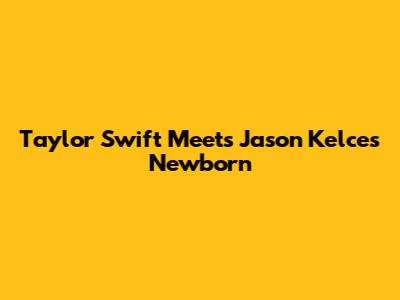 Taylor Swift Meets Jason Kelce's Newborn
