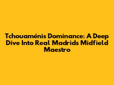 Tchouaméni's Dominance: A Deep Dive Into Real Madrid's Midfield Maestro