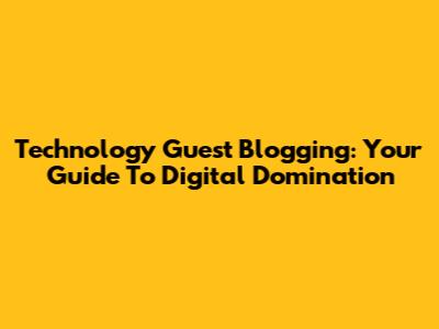 Technology Guest Blogging: Your Guide To Digital Domination
