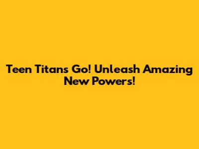 Teen Titans Go! Unleash Amazing New Powers!