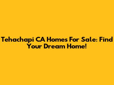Tehachapi CA Homes For Sale: Find Your Dream Home!