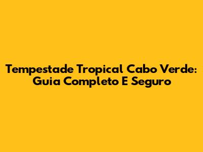 Tempestade Tropical Cabo Verde: Guia Completo E Seguro