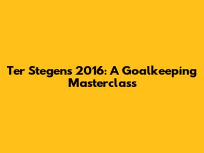 Ter Stegen's 2016: A Goalkeeping Masterclass