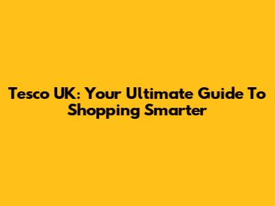 Tesco UK: Your Ultimate Guide To Shopping Smarter