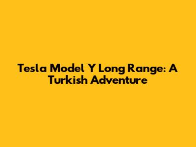 Tesla Model Y Long Range: A Turkish Adventure