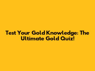 Test Your Gold Knowledge: The Ultimate Gold Quiz!