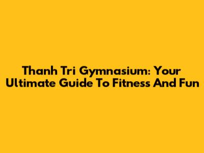 Thanh Tri Gymnasium: Your Ultimate Guide To Fitness And Fun
