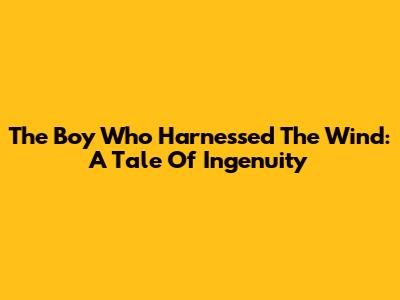 The Boy Who Harnessed The Wind: A Tale Of Ingenuity