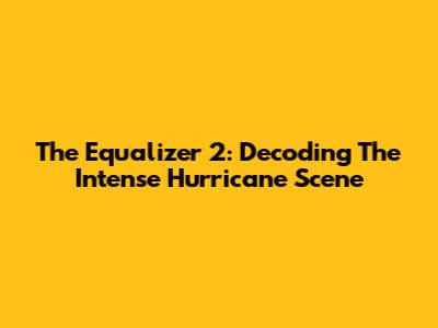 The Equalizer 2: Decoding The Intense Hurricane Scene