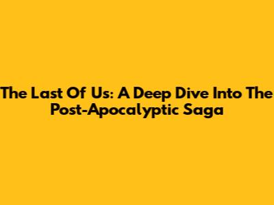 The Last Of Us: A Deep Dive Into The Post-Apocalyptic Saga