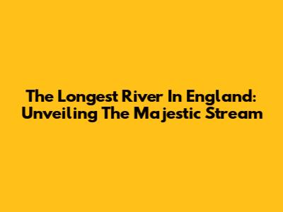 The Longest River In England: Unveiling The Majestic Stream