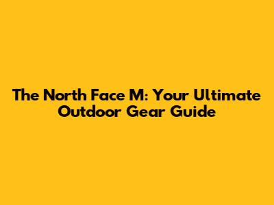 The North Face M: Your Ultimate Outdoor Gear Guide