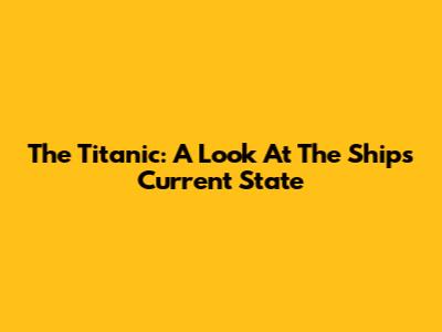 The Titanic: A Look At The Ship's Current State