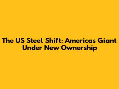 The US Steel Shift: America's Giant Under New Ownership