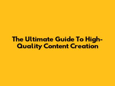 The Ultimate Guide To High-Quality Content Creation