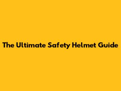 The Ultimate Safety Helmet Guide