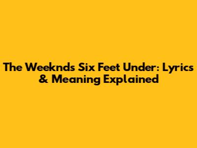 The Weeknd's Six Feet Under: Lyrics & Meaning Explained
