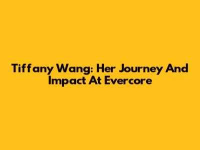 Tiffany Wang: Her Journey And Impact At Evercore