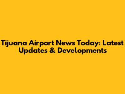 Tijuana Airport News Today: Latest Updates & Developments