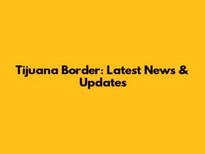 Tijuana Border: Latest News & Updates
