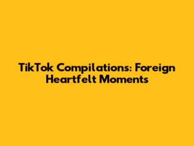 TikTok Compilations: Foreign Heartfelt Moments