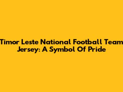 Timor Leste National Football Team Jersey: A Symbol Of Pride