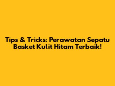 Tips & Tricks: Perawatan Sepatu Basket Kulit Hitam Terbaik!
