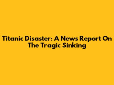 Titanic Disaster: A News Report On The Tragic Sinking