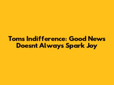 Tom's Indifference: Good News Doesn't Always Spark Joy