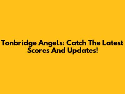 Tonbridge Angels: Catch The Latest Scores And Updates!
