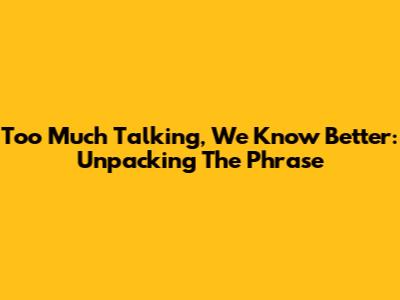Too Much Talking, We Know Better: Unpacking The Phrase