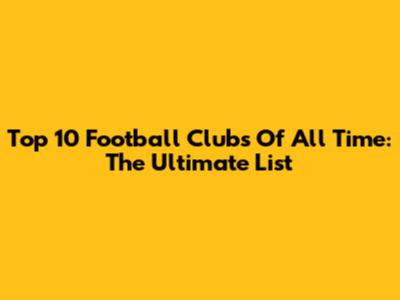 Top 10 Football Clubs Of All Time: The Ultimate List