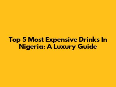 Top 5 Most Expensive Drinks In Nigeria: A Luxury Guide