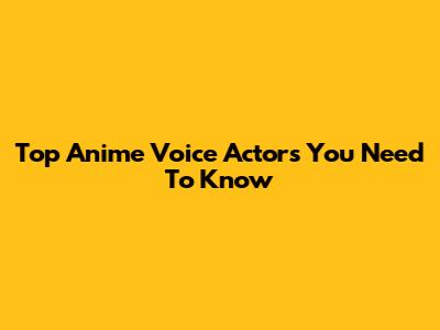 Top Anime Voice Actors You Need To Know
