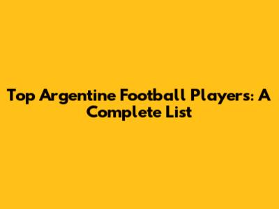 Top Argentine Football Players: A Complete List