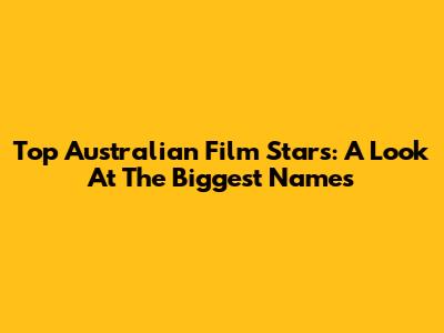 Top Australian Film Stars: A Look At The Biggest Names
