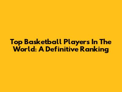 Top Basketball Players In The World: A Definitive Ranking