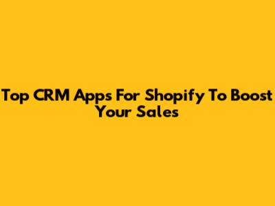 Top CRM Apps For Shopify To Boost Your Sales