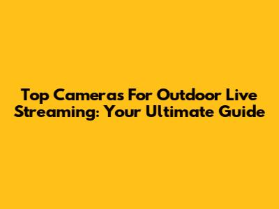Top Cameras For Outdoor Live Streaming: Your Ultimate Guide