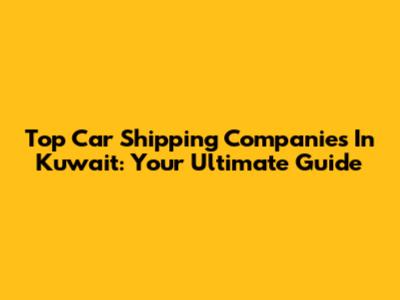 Top Car Shipping Companies In Kuwait: Your Ultimate Guide