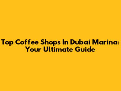 Top Coffee Shops In Dubai Marina: Your Ultimate Guide