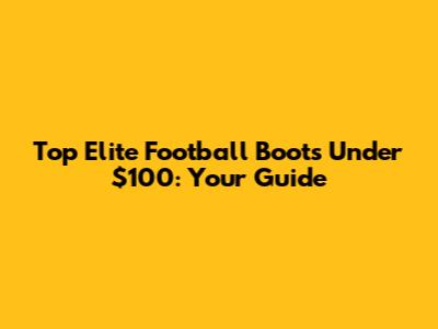 Top Elite Football Boots Under $100: Your Guide