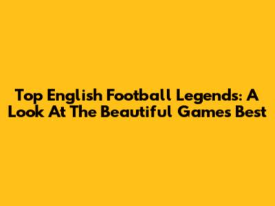 Top English Football Legends: A Look At The Beautiful Game's Best