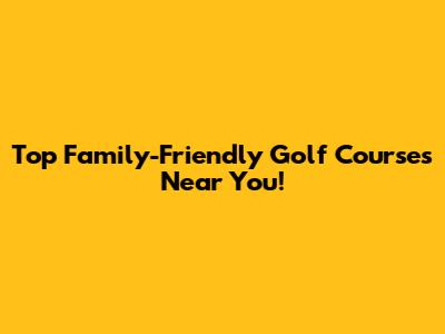Top Family-Friendly Golf Courses Near You!