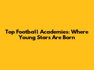 Top Football Academies: Where Young Stars Are Born