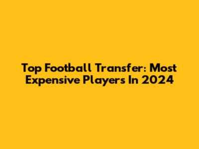 Top Football Transfer: Most Expensive Players In 2024