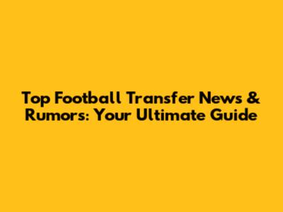 Top Football Transfer News & Rumors: Your Ultimate Guide