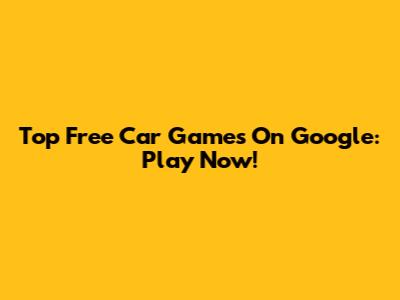 Top Free Car Games On Google: Play Now!
